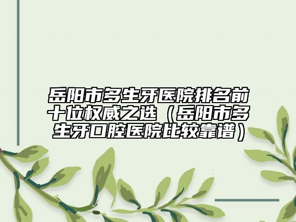 岳阳市多生牙医院排名前十位权威之选（岳阳市多生牙口腔医院比较靠谱）