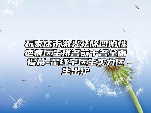 石家庄市激光祛除凹陷性疤痕医生排名前十名全面揭幕-翟红宇医生实力医生出炉