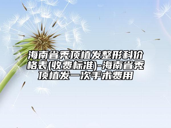 海南省秃顶植发整形科价格表(收费标准)-海南省秃顶植发一次手术费用