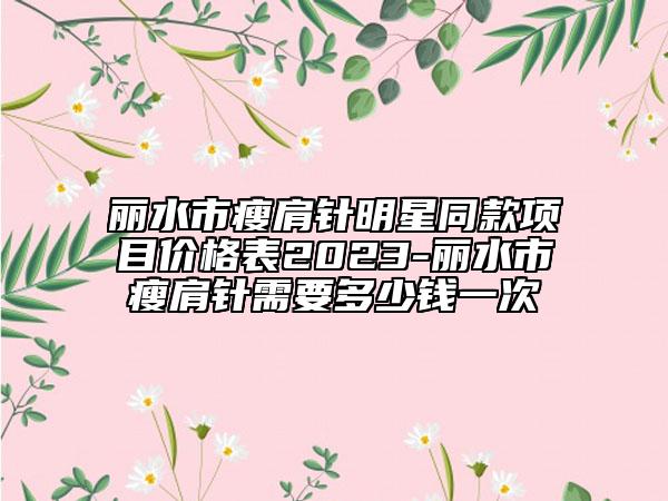 丽水市瘦肩针明星同款项目价格表2023-丽水市瘦肩针需要多少钱一次