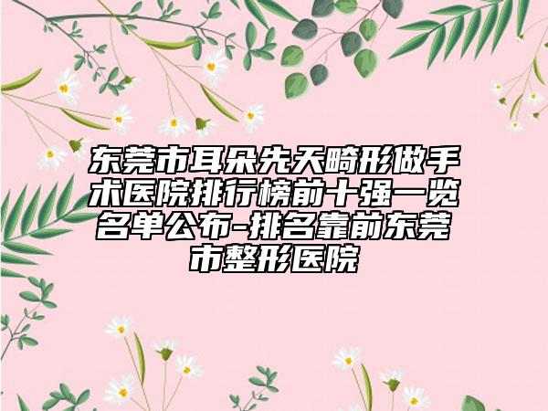 东莞市耳朵先天畸形做手术医院排行榜前十强一览名单公布-排名靠前东莞市整形医院