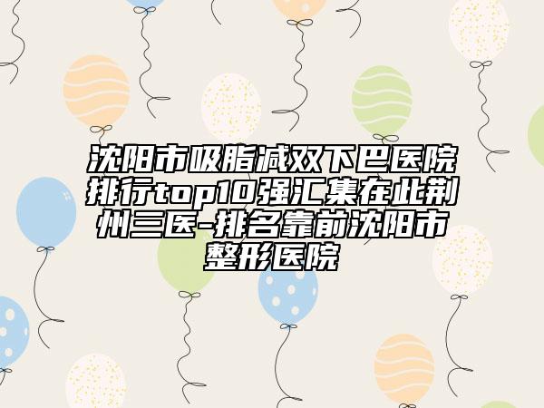 沈阳市吸脂减双下巴医院排行top10强汇集在此荆州三医-排名靠前沈阳市整形医院
