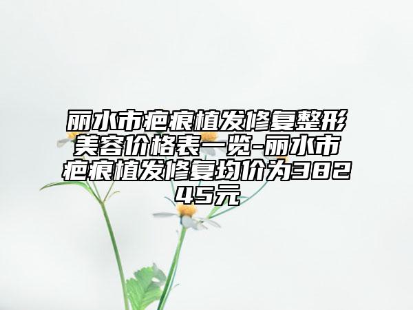 丽水市疤痕植发修复整形美容价格表一览-丽水市疤痕植发修复均价为38245元