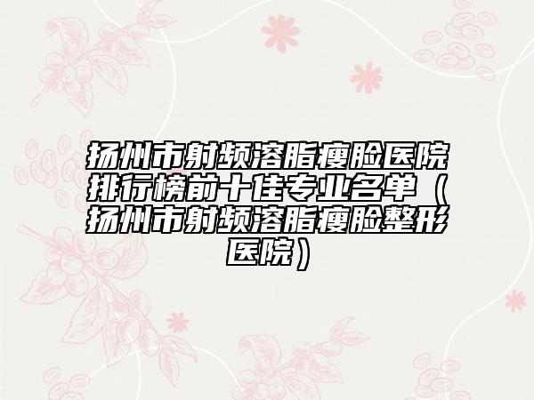 扬州市射频溶脂瘦脸医院排行榜前十佳专业名单（扬州市射频溶脂瘦脸整形医院）
