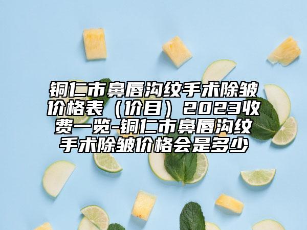 铜仁市鼻唇沟纹手术除皱价格表（价目）2023收费一览-铜仁市鼻唇沟纹手术除皱价格会是多少