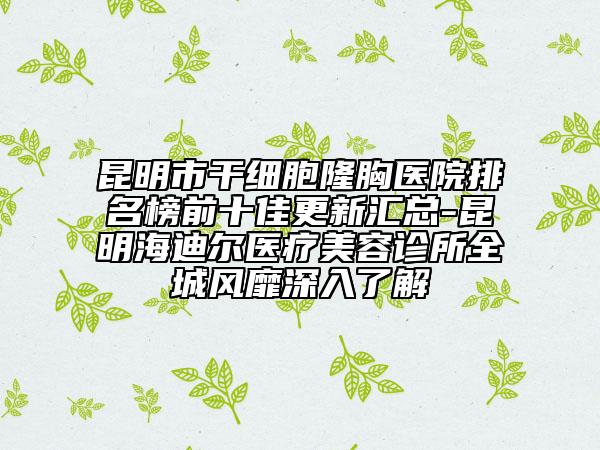 昆明市干细胞隆胸医院排名榜前十佳更新汇总-昆明海迪尔医疗美容诊所全城风靡深入了解