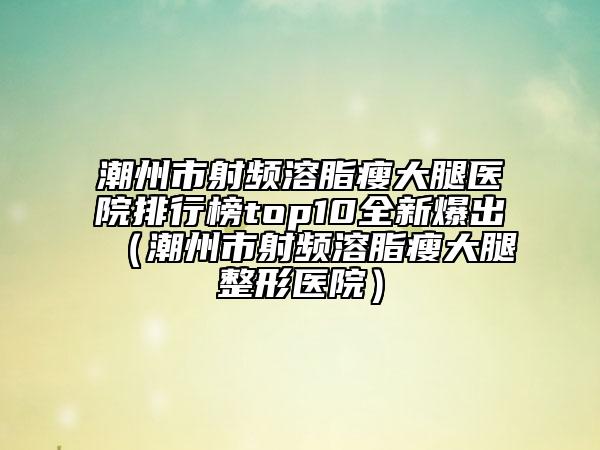 潮州市射频溶脂瘦大腿医院排行榜top10全新爆出（潮州市射频溶脂瘦大腿整形医院）