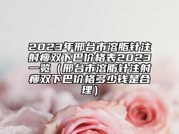 2023年邢台市溶脂针注射瘦双下巴价格表2023一览（邢台市溶脂针注射瘦双下巴价格多少钱是合理）