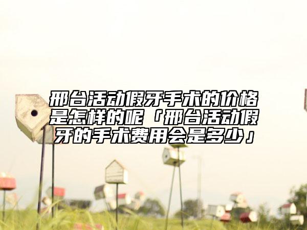 邢台活动假牙手术的价格是怎样的呢「邢台活动假牙的手术费用会是多少」