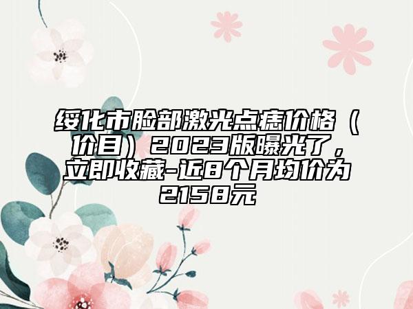 绥化市脸部激光点痣价格（价目）2023版曝光了，立即收藏-近8个月均价为2158元
