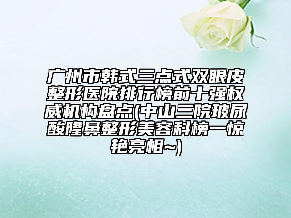 广州市韩式三点式双眼皮整形医院排行榜前十强权威机构盘点(中山三院玻尿酸隆鼻整形美容科榜一惊艳亮相~)