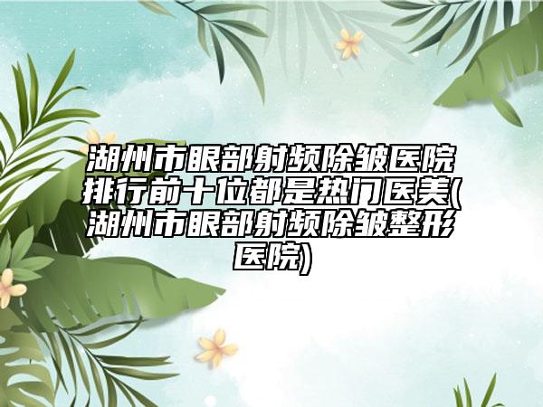 湖州市眼部射频除皱医院排行前十位都是热门医美(湖州市眼部射频除皱整形医院)