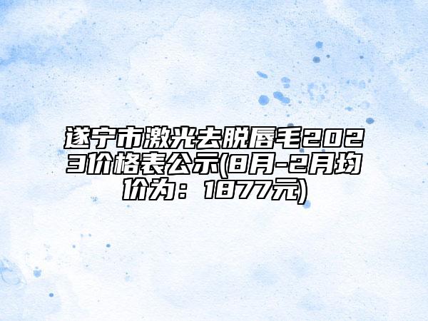 遂宁市激光去脱唇毛2023价格表公示(8月-2月均价为：1877元)