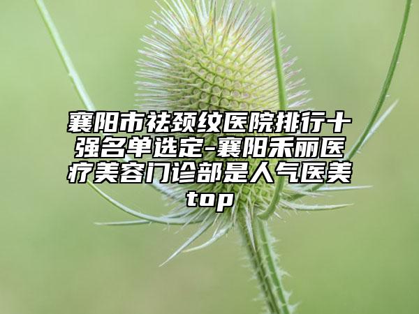 襄阳市祛颈纹医院排行十强名单选定-襄阳禾丽医疗美容门诊部是人气医美top