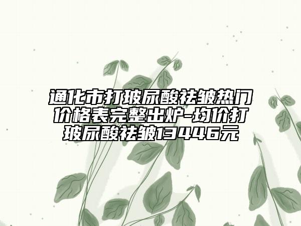 通化市打玻尿酸祛皱热门价格表完整出炉-均价打玻尿酸祛皱13446元