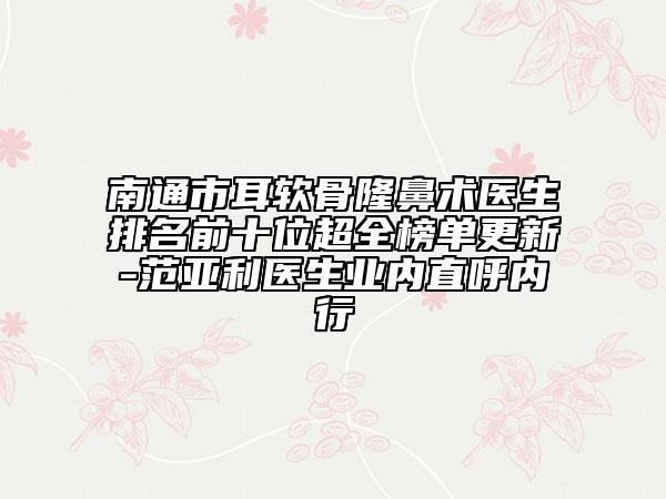 南通市耳软骨隆鼻术医生排名前十位超全榜单更新-范亚利医生业内直呼内行