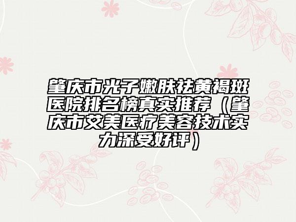 肇庆市光子嫩肤祛黄褐斑医院排名榜真实推荐（肇庆市艾美医疗美容技术实力深受好评）