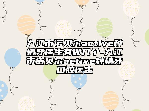 九江市诺贝尔active种植牙医生有哪几个-九江市诺贝尔active种植牙口腔医生