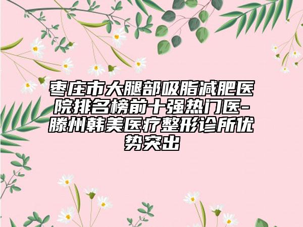枣庄市大腿部吸脂减肥医院排名榜前十强热门医-滕州韩美医疗整形诊所优势突出
