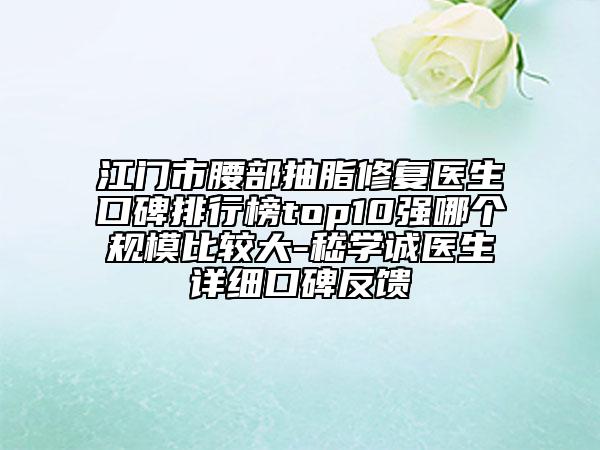 江门市腰部抽脂修复医生口碑排行榜top10强哪个规模比较大-嵇学诚医生详细口碑反馈