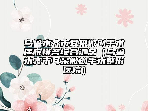 乌鲁木齐市耳朵微创手术医院排名综合汇总（乌鲁木齐市耳朵微创手术整形医院）
