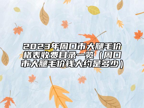 2023年周口市大腿毛价格表收费目录一览（周口市大腿毛价钱大约是多少）