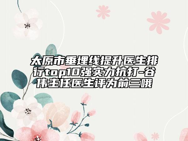 太原市垂埋线提升医生排行top10强实力抗打-谷伟主任医生评为前三哦
