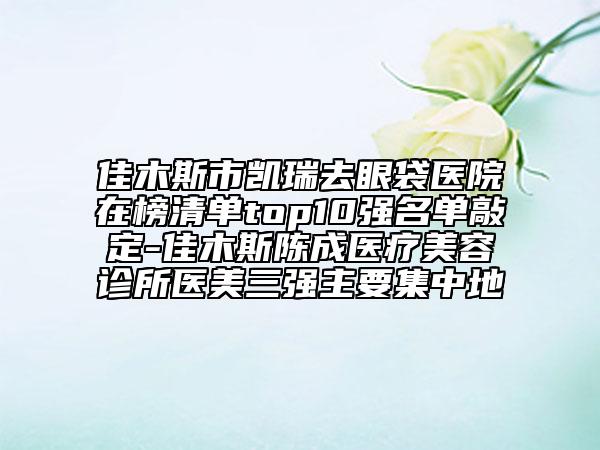 佳木斯市凯瑞去眼袋医院在榜清单top10强名单敲定-佳木斯陈成医疗美容诊所医美三强主要集中地