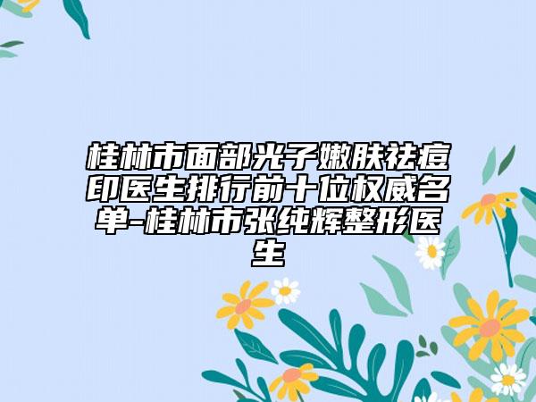 桂林市面部光子嫩肤祛痘印医生排行前十位权威名单-桂林市张纯辉整形医生