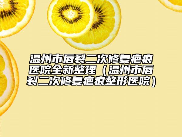 温州市唇裂二次修复疤痕医院全新整理（温州市唇裂二次修复疤痕整形医院）