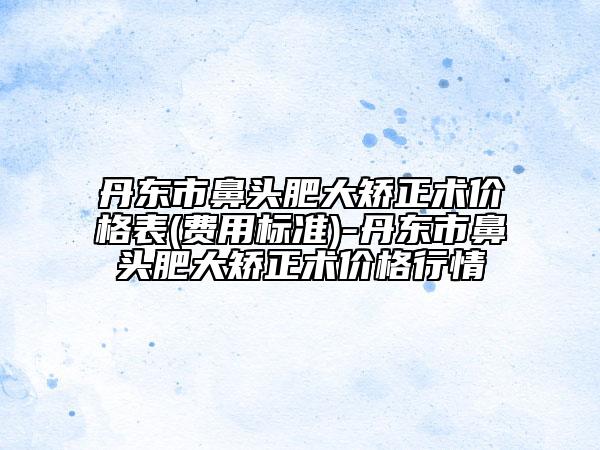 丹东市鼻头肥大矫正术价格表(费用标准)-丹东市鼻头肥大矫正术价格行情