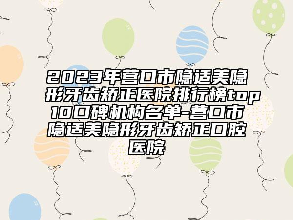 2023年营口市隐适美隐形牙齿矫正医院排行榜top10口碑机构名单-营口市隐适美隐形牙齿矫正口腔医院