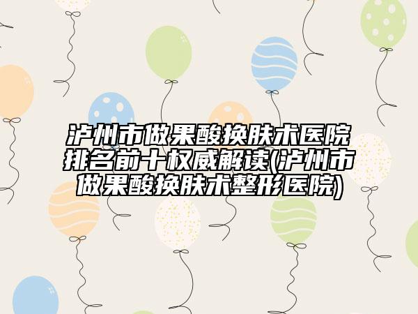 泸州市做果酸换肤术医院排名前十权威解读(泸州市做果酸换肤术整形医院)