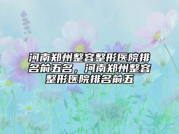 河南郑州整容整形医院排名前五名，河南郑州整容整形医院排名前五