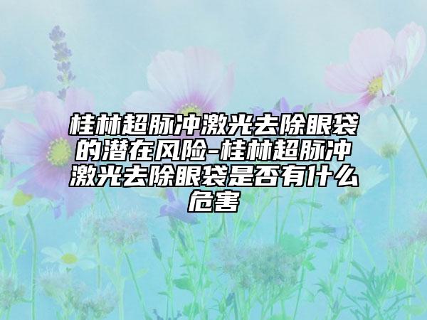 桂林超脉冲激光去除眼袋的潜在风险-桂林超脉冲激光去除眼袋是否有什么危害