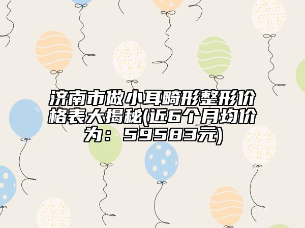济南市做小耳畸形整形价格表大揭秘(近6个月均价为：59583元)