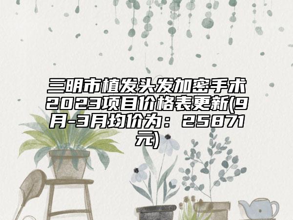 三明市植发头发加密手术2023项目价格表更新(9月-3月均价为：25871元)
