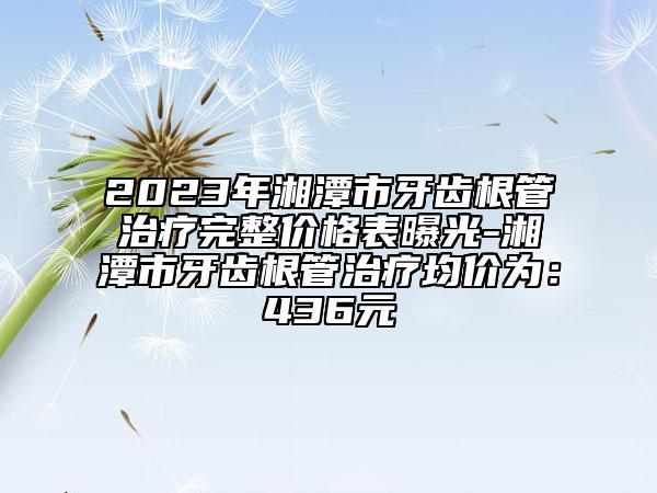 2023年湘潭市牙齿根管治疗完整价格表曝光-湘潭市牙齿根管治疗均价为：436元