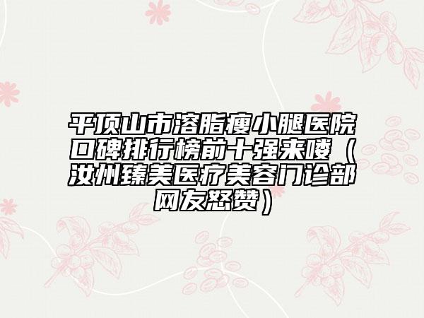 平顶山市溶脂瘦小腿医院口碑排行榜前十强来喽（汝州臻美医疗美容门诊部网友怒赞）