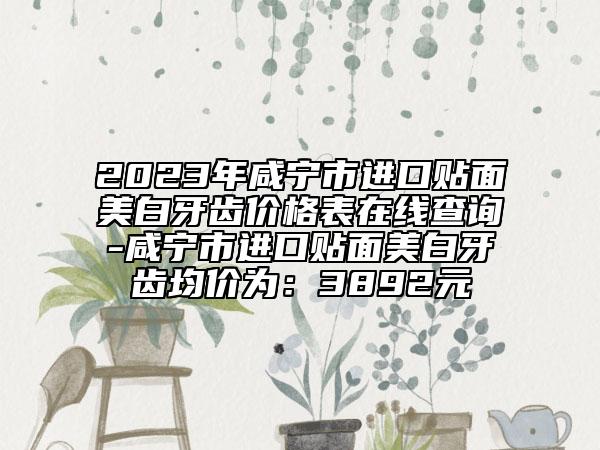 2023年咸宁市进口贴面美白牙齿价格表在线查询-咸宁市进口贴面美白牙齿均价为：3892元