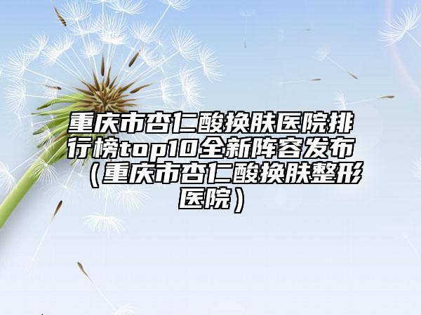 重庆市杏仁酸换肤医院排行榜top10全新阵容发布（重庆市杏仁酸换肤整形医院）