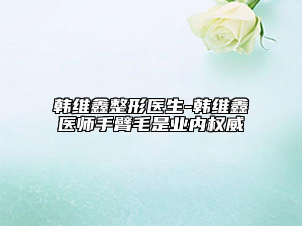 韩维鑫整形医生-韩维鑫医师手臂毛是业内权威
