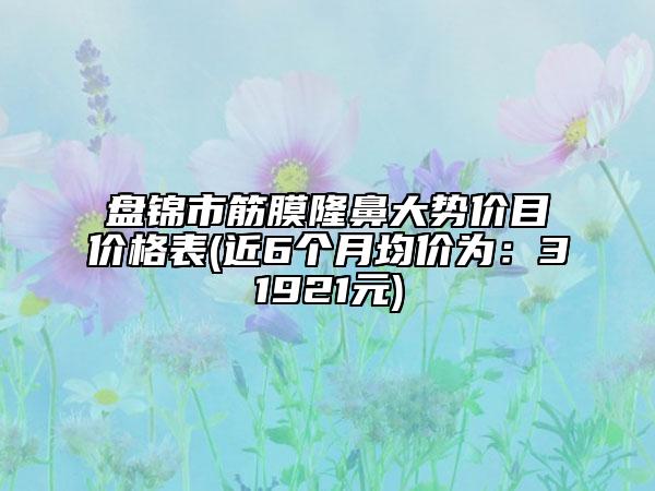 盘锦市筋膜隆鼻大势价目价格表(近6个月均价为：31921元)