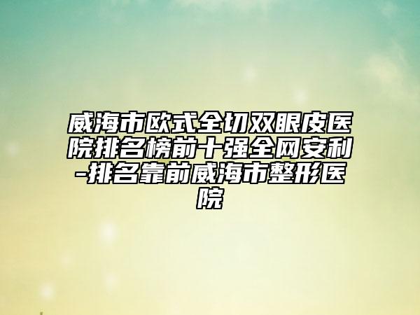 威海市欧式全切双眼皮医院排名榜前十强全网安利-排名靠前威海市整形医院