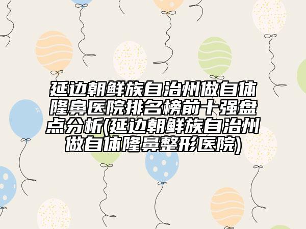 延边朝鲜族自治州做自体隆鼻医院排名榜前十强盘点分析(延边朝鲜族自治州做自体隆鼻整形医院)