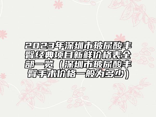 2023年深圳市玻尿酸丰臀经典项目新鲜价格表全部一览（深圳市玻尿酸丰臀手术价格一般为多少）