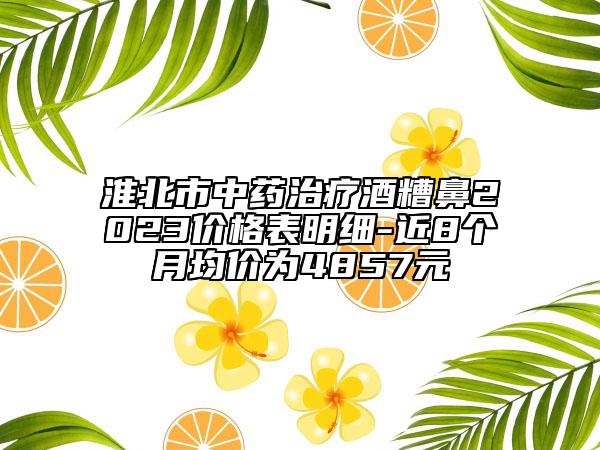 淮北市中药治疗酒糟鼻2023价格表明细-近8个月均价为4857元