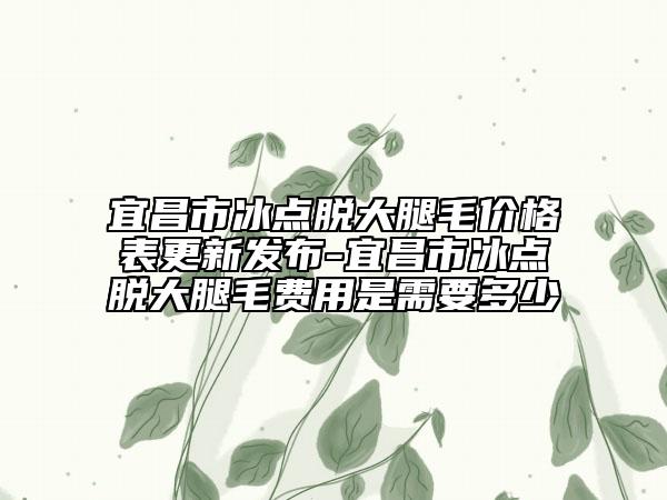 宜昌市冰点脱大腿毛价格表更新发布-宜昌市冰点脱大腿毛费用是需要多少