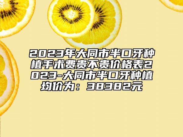 2023年大同市半口牙种植手术费贵不贵价格表2023-大同市半口牙种植均价为：38382元