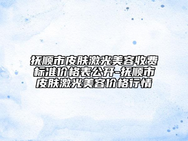 抚顺市皮肤激光美容收费标准价格表公开-抚顺市皮肤激光美容价格行情